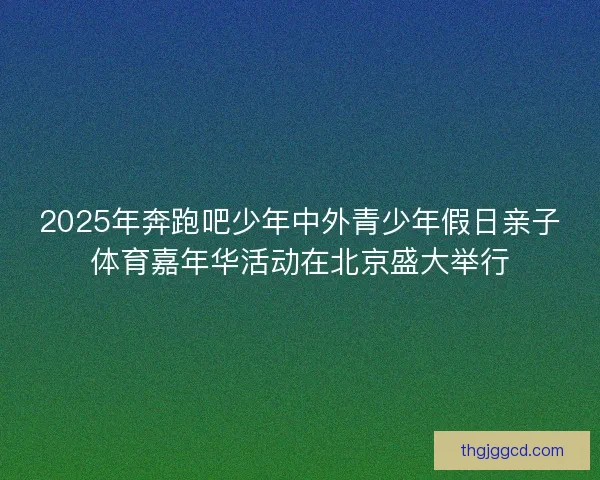 2025年奔跑吧少年中外青少年假日亲子体育嘉年华活动在北京盛大举行
