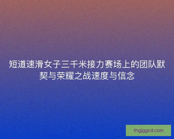短道速滑女子三千米接力赛场上的团队默契与荣耀之战速度与信念