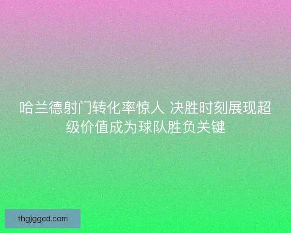 哈兰德射门转化率惊人 决胜时刻展现超级价值成为球队胜负关键