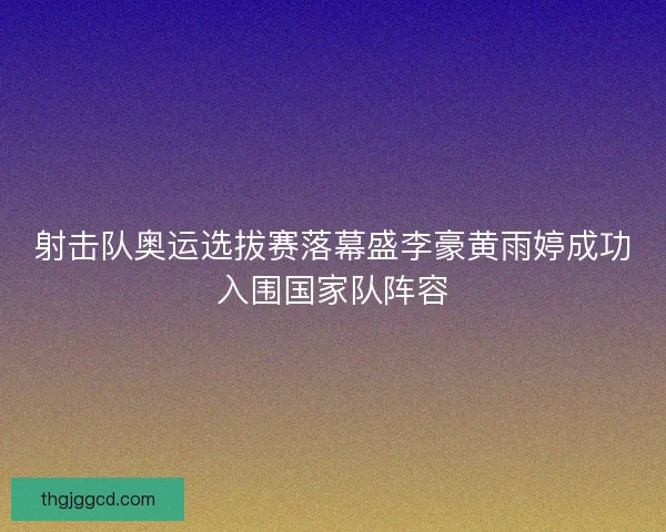射击队奥运选拔赛落幕盛李豪黄雨婷成功入围国家队阵容
