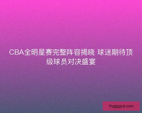 CBA全明星赛完整阵容揭晓 球迷期待顶级球员对决盛宴