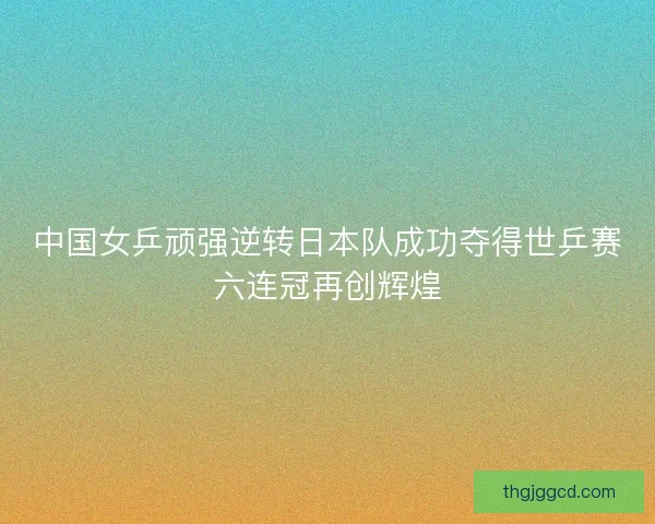 中国女乒顽强逆转日本队成功夺得世乒赛六连冠再创辉煌