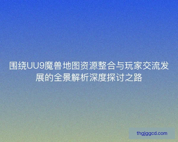 围绕UU9魔兽地图资源整合与玩家交流发展的全景解析深度探讨之路